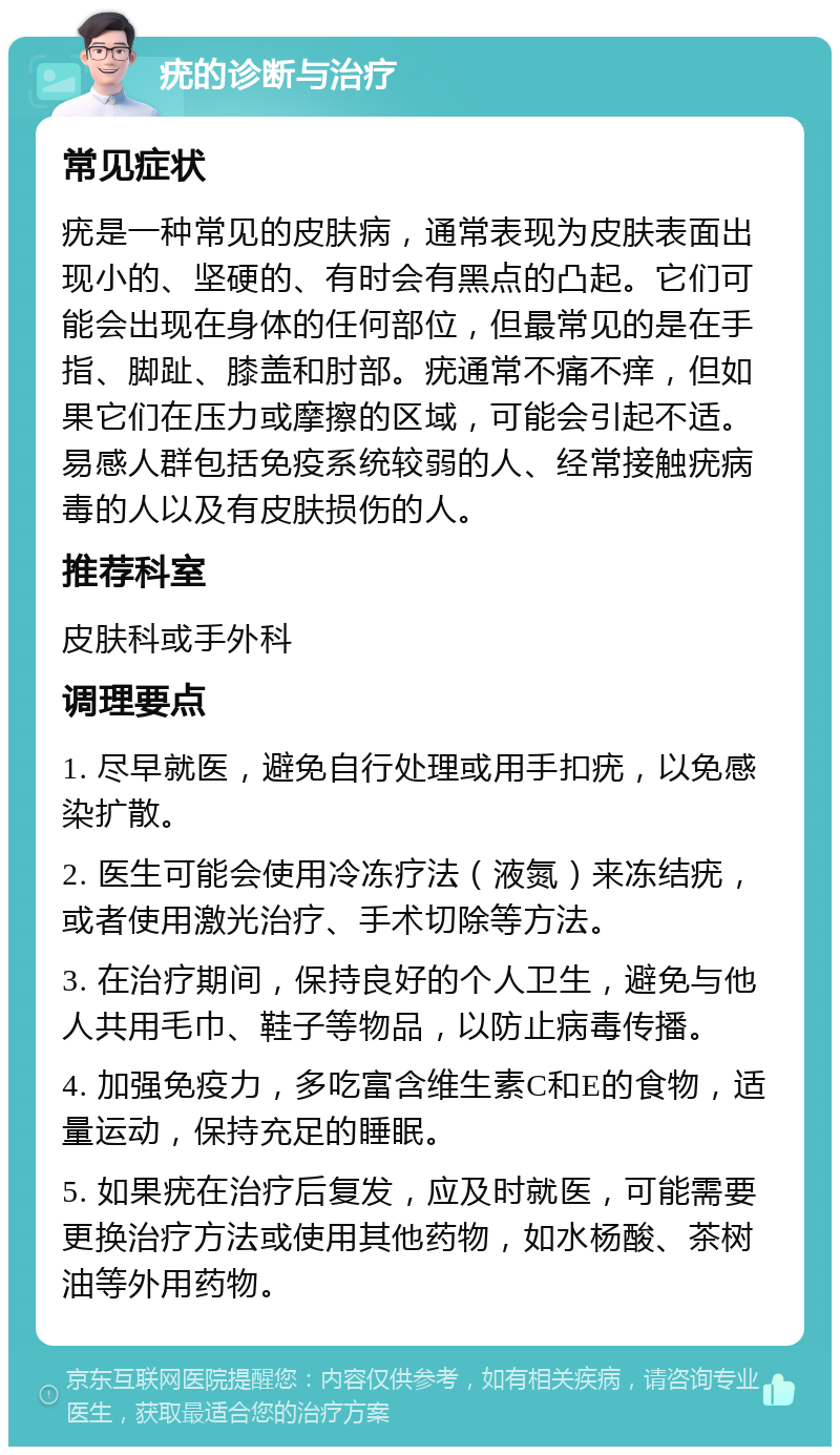 疣的诊断与治疗 常见症状 疣是一种常见的皮肤病，通常表现为皮肤表面出现小的、坚硬的、有时会有黑点的凸起。它们可能会出现在身体的任何部位，但最常见的是在手指、脚趾、膝盖和肘部。疣通常不痛不痒，但如果它们在压力或摩擦的区域，可能会引起不适。易感人群包括免疫系统较弱的人、经常接触疣病毒的人以及有皮肤损伤的人。 推荐科室 皮肤科或手外科 调理要点 1. 尽早就医，避免自行处理或用手扣疣，以免感染扩散。 2. 医生可能会使用冷冻疗法（液氮）来冻结疣，或者使用激光治疗、手术切除等方法。 3. 在治疗期间，保持良好的个人卫生，避免与他人共用毛巾、鞋子等物品，以防止病毒传播。 4. 加强免疫力，多吃富含维生素C和E的食物，适量运动，保持充足的睡眠。 5. 如果疣在治疗后复发，应及时就医，可能需要更换治疗方法或使用其他药物，如水杨酸、茶树油等外用药物。