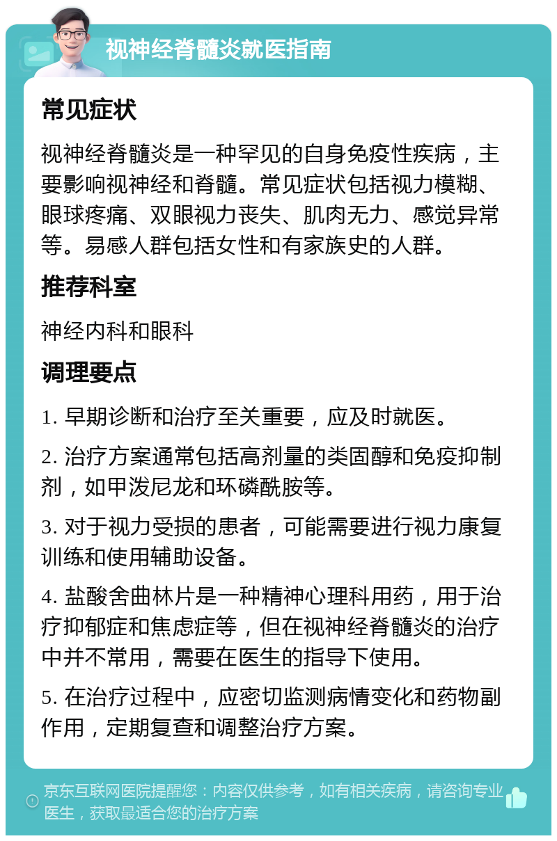 视神经脊髓炎就医指南 常见症状 视神经脊髓炎是一种罕见的自身免疫性疾病，主要影响视神经和脊髓。常见症状包括视力模糊、眼球疼痛、双眼视力丧失、肌肉无力、感觉异常等。易感人群包括女性和有家族史的人群。 推荐科室 神经内科和眼科 调理要点 1. 早期诊断和治疗至关重要，应及时就医。 2. 治疗方案通常包括高剂量的类固醇和免疫抑制剂，如甲泼尼龙和环磷酰胺等。 3. 对于视力受损的患者，可能需要进行视力康复训练和使用辅助设备。 4. 盐酸舍曲林片是一种精神心理科用药，用于治疗抑郁症和焦虑症等，但在视神经脊髓炎的治疗中并不常用，需要在医生的指导下使用。 5. 在治疗过程中，应密切监测病情变化和药物副作用，定期复查和调整治疗方案。