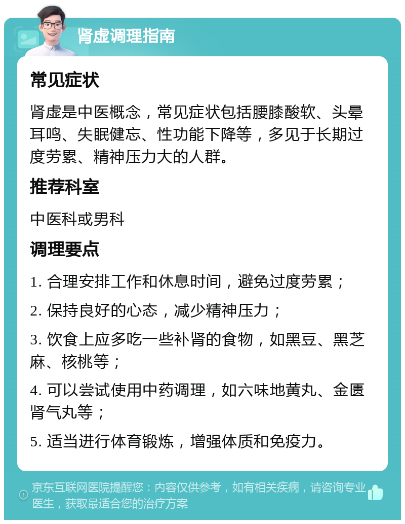 肾虚调理指南 常见症状 肾虚是中医概念，常见症状包括腰膝酸软、头晕耳鸣、失眠健忘、性功能下降等，多见于长期过度劳累、精神压力大的人群。 推荐科室 中医科或男科 调理要点 1. 合理安排工作和休息时间，避免过度劳累； 2. 保持良好的心态，减少精神压力； 3. 饮食上应多吃一些补肾的食物，如黑豆、黑芝麻、核桃等； 4. 可以尝试使用中药调理，如六味地黄丸、金匮肾气丸等； 5. 适当进行体育锻炼，增强体质和免疫力。