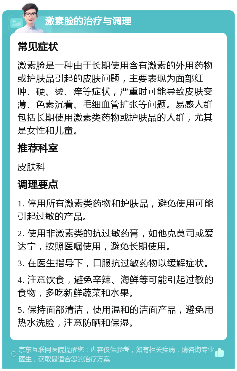 激素脸的治疗与调理 常见症状 激素脸是一种由于长期使用含有激素的外用药物或护肤品引起的皮肤问题，主要表现为面部红肿、硬、烫、痒等症状，严重时可能导致皮肤变薄、色素沉着、毛细血管扩张等问题。易感人群包括长期使用激素类药物或护肤品的人群，尤其是女性和儿童。 推荐科室 皮肤科 调理要点 1. 停用所有激素类药物和护肤品，避免使用可能引起过敏的产品。 2. 使用非激素类的抗过敏药膏，如他克莫司或爱达宁，按照医嘱使用，避免长期使用。 3. 在医生指导下，口服抗过敏药物以缓解症状。 4. 注意饮食，避免辛辣、海鲜等可能引起过敏的食物，多吃新鲜蔬菜和水果。 5. 保持面部清洁，使用温和的洁面产品，避免用热水洗脸，注意防晒和保湿。