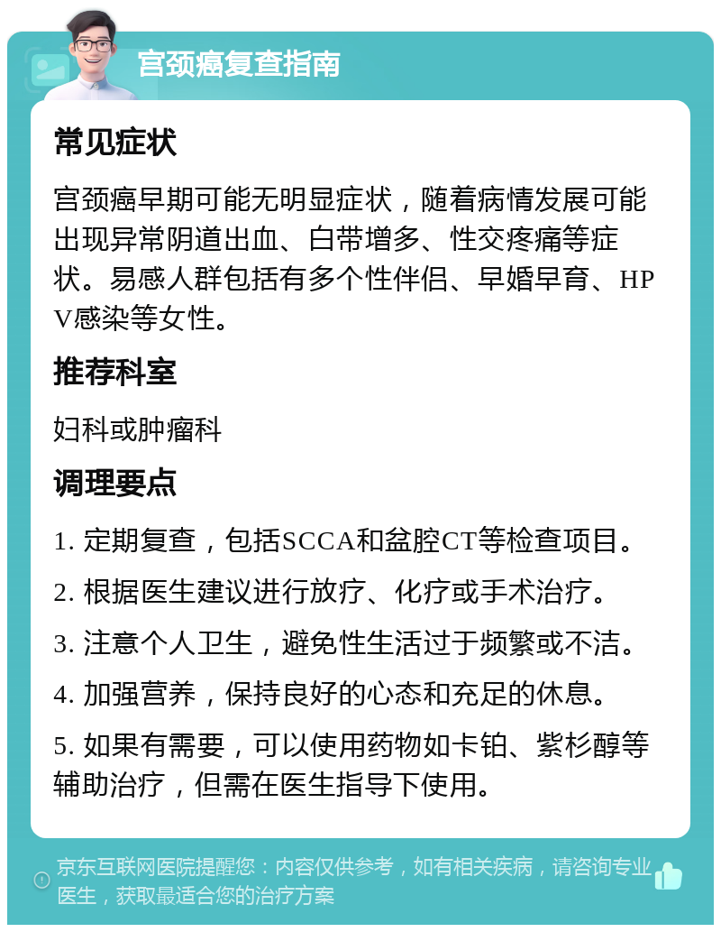 宫颈癌复查指南 常见症状 宫颈癌早期可能无明显症状，随着病情发展可能出现异常阴道出血、白带增多、性交疼痛等症状。易感人群包括有多个性伴侣、早婚早育、HPV感染等女性。 推荐科室 妇科或肿瘤科 调理要点 1. 定期复查，包括SCCA和盆腔CT等检查项目。 2. 根据医生建议进行放疗、化疗或手术治疗。 3. 注意个人卫生，避免性生活过于频繁或不洁。 4. 加强营养，保持良好的心态和充足的休息。 5. 如果有需要，可以使用药物如卡铂、紫杉醇等辅助治疗，但需在医生指导下使用。