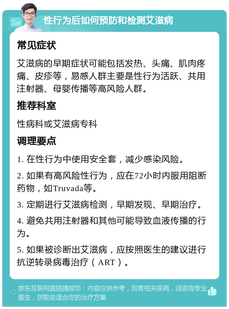 性行为后如何预防和检测艾滋病 常见症状 艾滋病的早期症状可能包括发热、头痛、肌肉疼痛、皮疹等，易感人群主要是性行为活跃、共用注射器、母婴传播等高风险人群。 推荐科室 性病科或艾滋病专科 调理要点 1. 在性行为中使用安全套，减少感染风险。 2. 如果有高风险性行为，应在72小时内服用阻断药物，如Truvada等。 3. 定期进行艾滋病检测，早期发现、早期治疗。 4. 避免共用注射器和其他可能导致血液传播的行为。 5. 如果被诊断出艾滋病，应按照医生的建议进行抗逆转录病毒治疗（ART）。