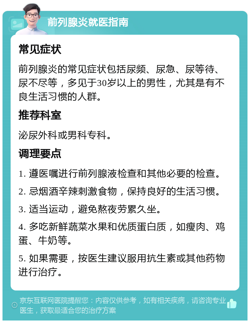 前列腺炎就医指南 常见症状 前列腺炎的常见症状包括尿频、尿急、尿等待、尿不尽等，多见于30岁以上的男性，尤其是有不良生活习惯的人群。 推荐科室 泌尿外科或男科专科。 调理要点 1. 遵医嘱进行前列腺液检查和其他必要的检查。 2. 忌烟酒辛辣刺激食物，保持良好的生活习惯。 3. 适当运动，避免熬夜劳累久坐。 4. 多吃新鲜蔬菜水果和优质蛋白质，如瘦肉、鸡蛋、牛奶等。 5. 如果需要，按医生建议服用抗生素或其他药物进行治疗。