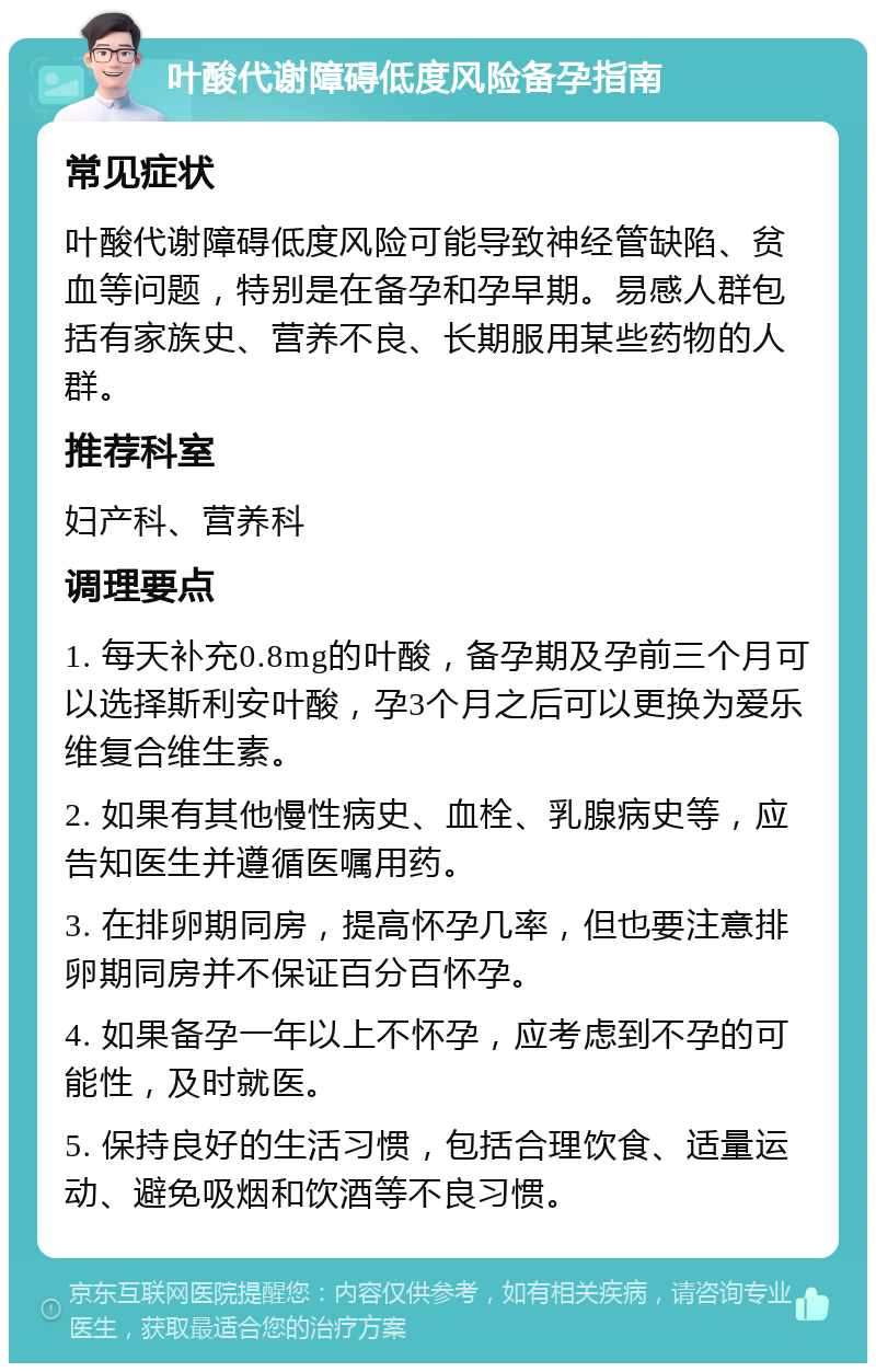 叶酸代谢障碍低度风险备孕指南 常见症状 叶酸代谢障碍低度风险可能导致神经管缺陷、贫血等问题，特别是在备孕和孕早期。易感人群包括有家族史、营养不良、长期服用某些药物的人群。 推荐科室 妇产科、营养科 调理要点 1. 每天补充0.8mg的叶酸，备孕期及孕前三个月可以选择斯利安叶酸，孕3个月之后可以更换为爱乐维复合维生素。 2. 如果有其他慢性病史、血栓、乳腺病史等，应告知医生并遵循医嘱用药。 3. 在排卵期同房，提高怀孕几率，但也要注意排卵期同房并不保证百分百怀孕。 4. 如果备孕一年以上不怀孕，应考虑到不孕的可能性，及时就医。 5. 保持良好的生活习惯，包括合理饮食、适量运动、避免吸烟和饮酒等不良习惯。