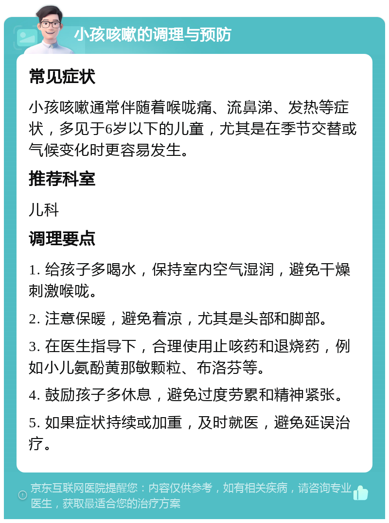 小孩咳嗽的调理与预防 常见症状 小孩咳嗽通常伴随着喉咙痛、流鼻涕、发热等症状，多见于6岁以下的儿童，尤其是在季节交替或气候变化时更容易发生。 推荐科室 儿科 调理要点 1. 给孩子多喝水，保持室内空气湿润，避免干燥刺激喉咙。 2. 注意保暖，避免着凉，尤其是头部和脚部。 3. 在医生指导下，合理使用止咳药和退烧药，例如小儿氨酚黄那敏颗粒、布洛芬等。 4. 鼓励孩子多休息，避免过度劳累和精神紧张。 5. 如果症状持续或加重，及时就医，避免延误治疗。