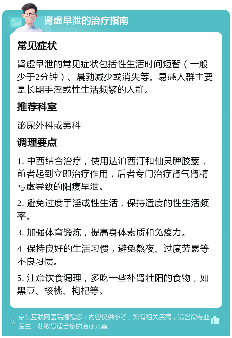 肾虚早泄的治疗指南 常见症状 肾虚早泄的常见症状包括性生活时间短暂（一般少于2分钟）、晨勃减少或消失等。易感人群主要是长期手淫或性生活频繁的人群。 推荐科室 泌尿外科或男科 调理要点 1. 中西结合治疗，使用达泊西汀和仙灵脾胶囊，前者起到立即治疗作用，后者专门治疗肾气肾精亏虚导致的阳痿早泄。 2. 避免过度手淫或性生活，保持适度的性生活频率。 3. 加强体育锻炼，提高身体素质和免疫力。 4. 保持良好的生活习惯，避免熬夜、过度劳累等不良习惯。 5. 注意饮食调理，多吃一些补肾壮阳的食物，如黑豆、核桃、枸杞等。