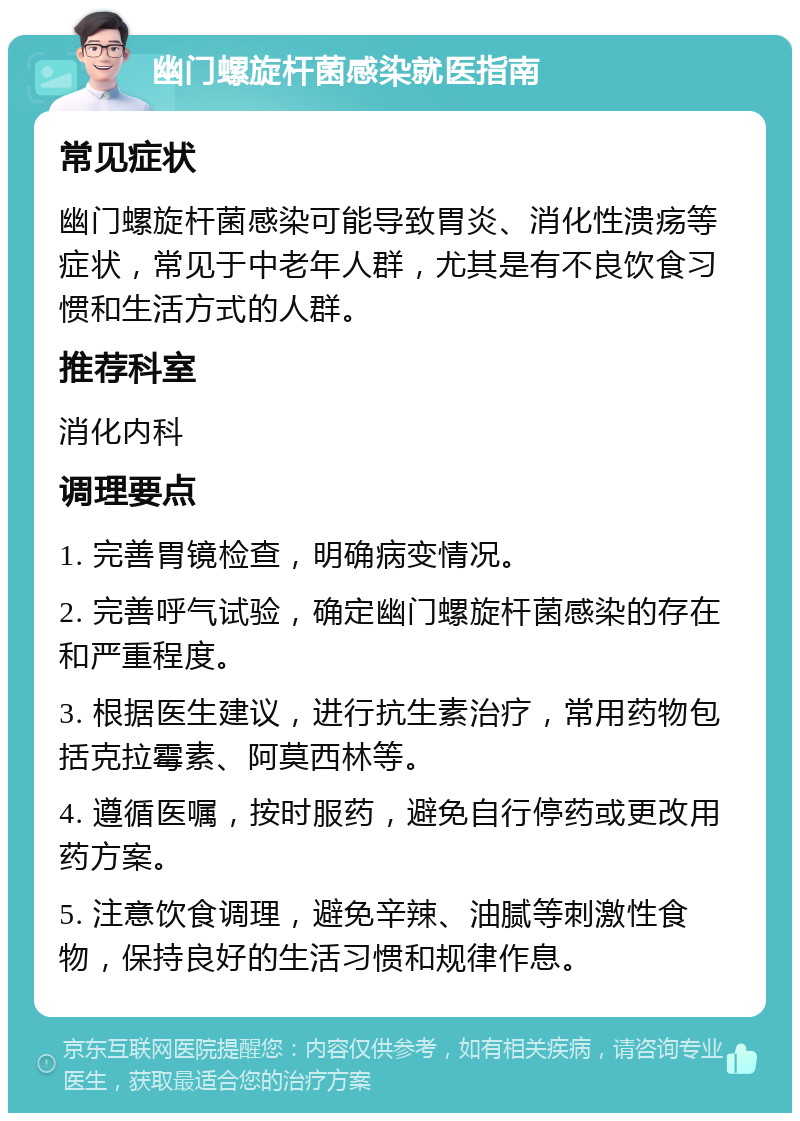 幽门螺旋杆菌感染就医指南 常见症状 幽门螺旋杆菌感染可能导致胃炎、消化性溃疡等症状，常见于中老年人群，尤其是有不良饮食习惯和生活方式的人群。 推荐科室 消化内科 调理要点 1. 完善胃镜检查，明确病变情况。 2. 完善呼气试验，确定幽门螺旋杆菌感染的存在和严重程度。 3. 根据医生建议，进行抗生素治疗，常用药物包括克拉霉素、阿莫西林等。 4. 遵循医嘱，按时服药，避免自行停药或更改用药方案。 5. 注意饮食调理，避免辛辣、油腻等刺激性食物，保持良好的生活习惯和规律作息。