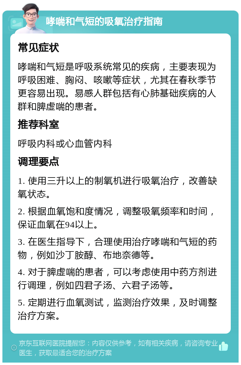 哮喘和气短的吸氧治疗指南 常见症状 哮喘和气短是呼吸系统常见的疾病，主要表现为呼吸困难、胸闷、咳嗽等症状，尤其在春秋季节更容易出现。易感人群包括有心肺基础疾病的人群和脾虚喘的患者。 推荐科室 呼吸内科或心血管内科 调理要点 1. 使用三升以上的制氧机进行吸氧治疗，改善缺氧状态。 2. 根据血氧饱和度情况，调整吸氧频率和时间，保证血氧在94以上。 3. 在医生指导下，合理使用治疗哮喘和气短的药物，例如沙丁胺醇、布地奈德等。 4. 对于脾虚喘的患者，可以考虑使用中药方剂进行调理，例如四君子汤、六君子汤等。 5. 定期进行血氧测试，监测治疗效果，及时调整治疗方案。