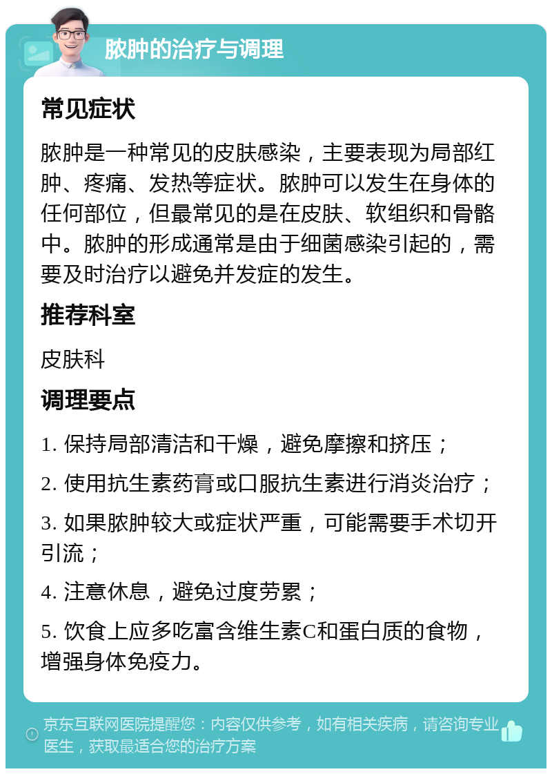 脓肿的治疗与调理 常见症状 脓肿是一种常见的皮肤感染，主要表现为局部红肿、疼痛、发热等症状。脓肿可以发生在身体的任何部位，但最常见的是在皮肤、软组织和骨骼中。脓肿的形成通常是由于细菌感染引起的，需要及时治疗以避免并发症的发生。 推荐科室 皮肤科 调理要点 1. 保持局部清洁和干燥，避免摩擦和挤压； 2. 使用抗生素药膏或口服抗生素进行消炎治疗； 3. 如果脓肿较大或症状严重，可能需要手术切开引流； 4. 注意休息，避免过度劳累； 5. 饮食上应多吃富含维生素C和蛋白质的食物，增强身体免疫力。