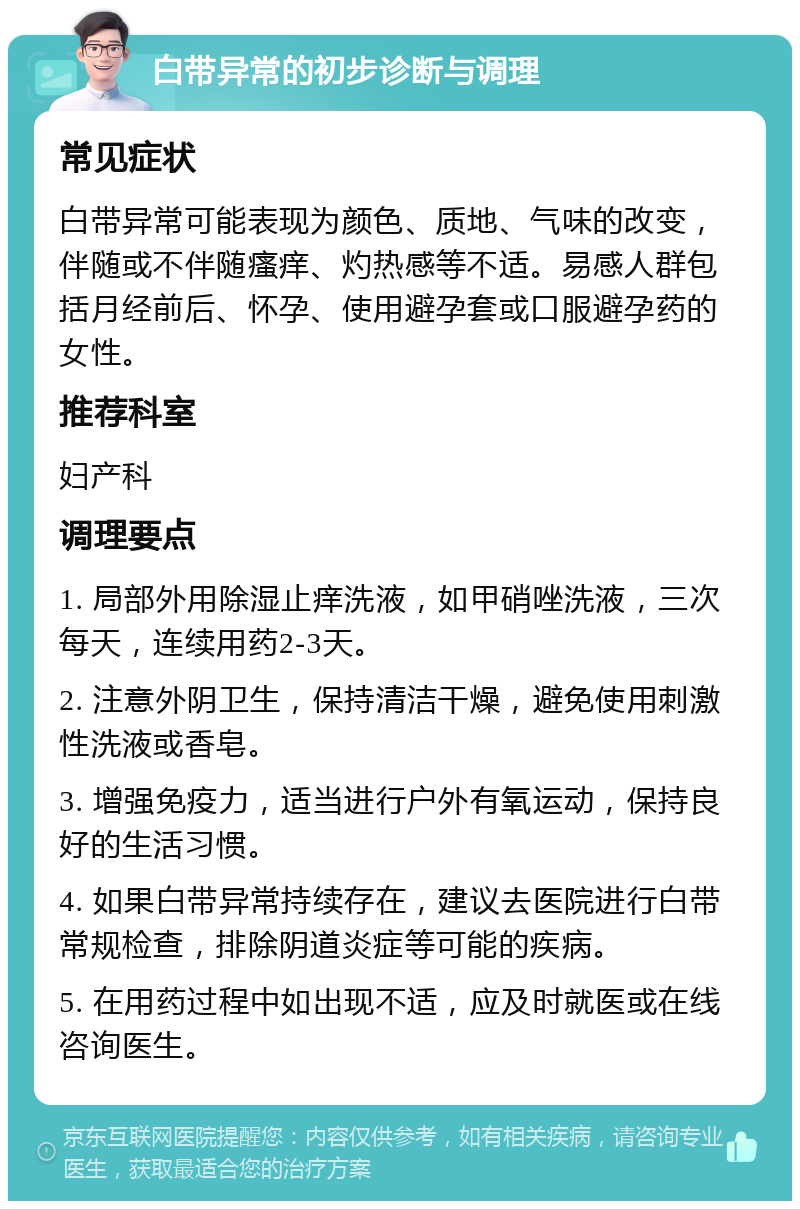 白带异常的初步诊断与调理 常见症状 白带异常可能表现为颜色、质地、气味的改变，伴随或不伴随瘙痒、灼热感等不适。易感人群包括月经前后、怀孕、使用避孕套或口服避孕药的女性。 推荐科室 妇产科 调理要点 1. 局部外用除湿止痒洗液，如甲硝唑洗液，三次每天，连续用药2-3天。 2. 注意外阴卫生，保持清洁干燥，避免使用刺激性洗液或香皂。 3. 增强免疫力，适当进行户外有氧运动，保持良好的生活习惯。 4. 如果白带异常持续存在，建议去医院进行白带常规检查，排除阴道炎症等可能的疾病。 5. 在用药过程中如出现不适，应及时就医或在线咨询医生。