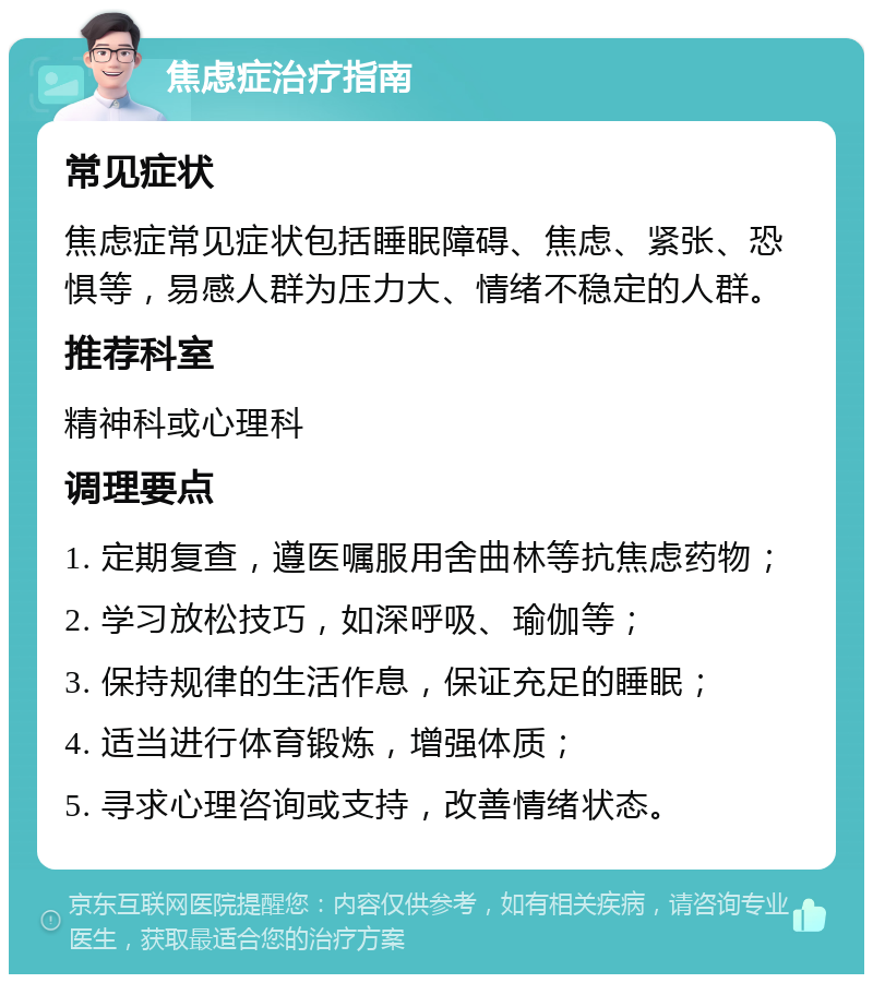 焦虑症治疗指南 常见症状 焦虑症常见症状包括睡眠障碍、焦虑、紧张、恐惧等，易感人群为压力大、情绪不稳定的人群。 推荐科室 精神科或心理科 调理要点 1. 定期复查，遵医嘱服用舍曲林等抗焦虑药物； 2. 学习放松技巧，如深呼吸、瑜伽等； 3. 保持规律的生活作息，保证充足的睡眠； 4. 适当进行体育锻炼，增强体质； 5. 寻求心理咨询或支持，改善情绪状态。