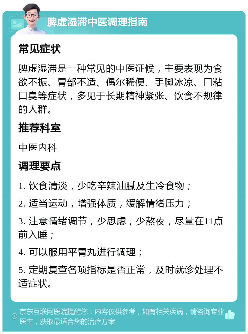 脾虚湿滞中医调理指南 常见症状 脾虚湿滞是一种常见的中医证候，主要表现为食欲不振、胃部不适、偶尔稀便、手脚冰凉、口粘口臭等症状，多见于长期精神紧张、饮食不规律的人群。 推荐科室 中医内科 调理要点 1. 饮食清淡，少吃辛辣油腻及生冷食物； 2. 适当运动，增强体质，缓解情绪压力； 3. 注意情绪调节，少思虑，少熬夜，尽量在11点前入睡； 4. 可以服用平胃丸进行调理； 5. 定期复查各项指标是否正常，及时就诊处理不适症状。