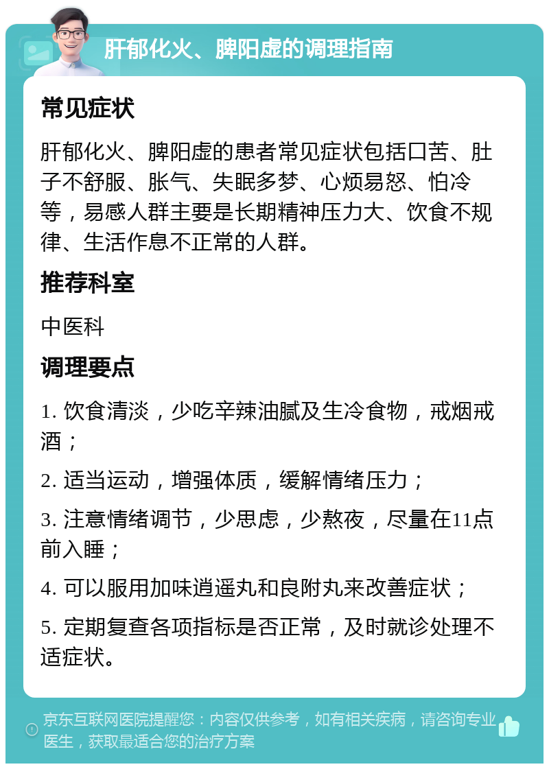 肝郁化火、脾阳虚的调理指南 常见症状 肝郁化火、脾阳虚的患者常见症状包括口苦、肚子不舒服、胀气、失眠多梦、心烦易怒、怕冷等，易感人群主要是长期精神压力大、饮食不规律、生活作息不正常的人群。 推荐科室 中医科 调理要点 1. 饮食清淡，少吃辛辣油腻及生冷食物，戒烟戒酒； 2. 适当运动，增强体质，缓解情绪压力； 3. 注意情绪调节，少思虑，少熬夜，尽量在11点前入睡； 4. 可以服用加味逍遥丸和良附丸来改善症状； 5. 定期复查各项指标是否正常，及时就诊处理不适症状。