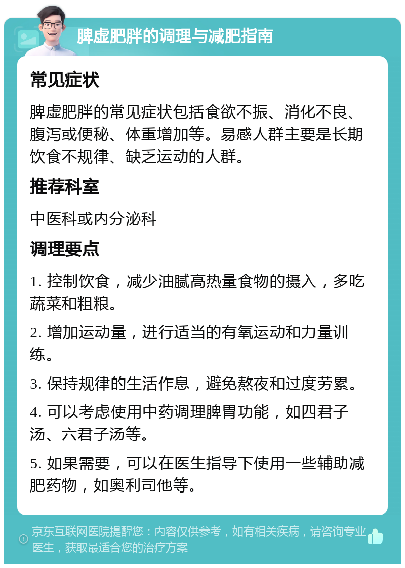 脾虚肥胖的调理与减肥指南 常见症状 脾虚肥胖的常见症状包括食欲不振、消化不良、腹泻或便秘、体重增加等。易感人群主要是长期饮食不规律、缺乏运动的人群。 推荐科室 中医科或内分泌科 调理要点 1. 控制饮食，减少油腻高热量食物的摄入，多吃蔬菜和粗粮。 2. 增加运动量，进行适当的有氧运动和力量训练。 3. 保持规律的生活作息，避免熬夜和过度劳累。 4. 可以考虑使用中药调理脾胃功能，如四君子汤、六君子汤等。 5. 如果需要，可以在医生指导下使用一些辅助减肥药物，如奥利司他等。