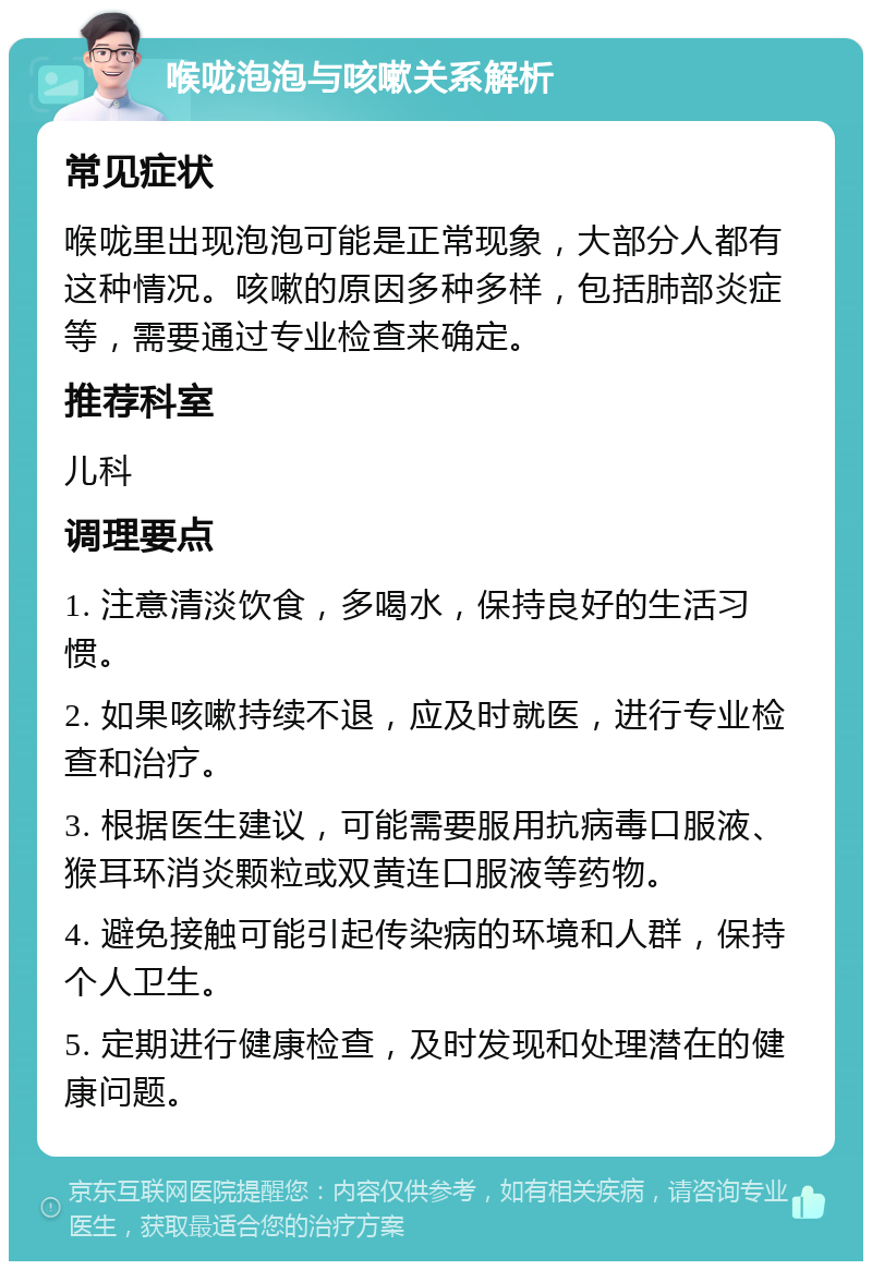 喉咙泡泡与咳嗽关系解析 常见症状 喉咙里出现泡泡可能是正常现象，大部分人都有这种情况。咳嗽的原因多种多样，包括肺部炎症等，需要通过专业检查来确定。 推荐科室 儿科 调理要点 1. 注意清淡饮食，多喝水，保持良好的生活习惯。 2. 如果咳嗽持续不退，应及时就医，进行专业检查和治疗。 3. 根据医生建议，可能需要服用抗病毒口服液、猴耳环消炎颗粒或双黄连口服液等药物。 4. 避免接触可能引起传染病的环境和人群，保持个人卫生。 5. 定期进行健康检查，及时发现和处理潜在的健康问题。