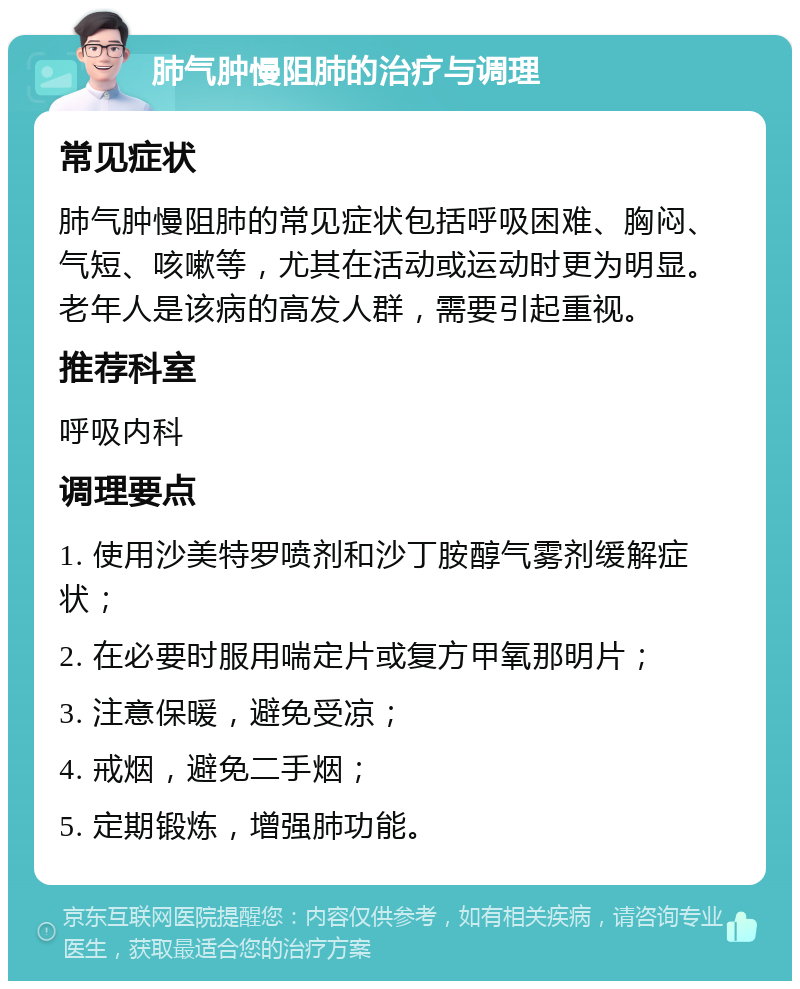 肺气肿慢阻肺的治疗与调理 常见症状 肺气肿慢阻肺的常见症状包括呼吸困难、胸闷、气短、咳嗽等，尤其在活动或运动时更为明显。老年人是该病的高发人群，需要引起重视。 推荐科室 呼吸内科 调理要点 1. 使用沙美特罗喷剂和沙丁胺醇气雾剂缓解症状； 2. 在必要时服用喘定片或复方甲氧那明片； 3. 注意保暖，避免受凉； 4. 戒烟，避免二手烟； 5. 定期锻炼，增强肺功能。