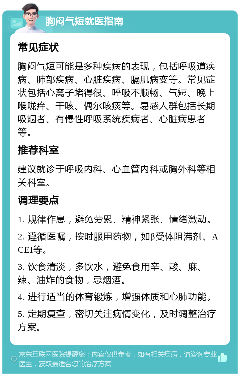 胸闷气短就医指南 常见症状 胸闷气短可能是多种疾病的表现，包括呼吸道疾病、肺部疾病、心脏疾病、膈肌病变等。常见症状包括心窝子堵得很、呼吸不顺畅、气短、晚上喉咙痒、干咳、偶尔咳痰等。易感人群包括长期吸烟者、有慢性呼吸系统疾病者、心脏病患者等。 推荐科室 建议就诊于呼吸内科、心血管内科或胸外科等相关科室。 调理要点 1. 规律作息，避免劳累、精神紧张、情绪激动。 2. 遵循医嘱，按时服用药物，如β受体阻滞剂、ACEI等。 3. 饮食清淡，多饮水，避免食用辛、酸、麻、辣、油炸的食物，忌烟酒。 4. 进行适当的体育锻炼，增强体质和心肺功能。 5. 定期复查，密切关注病情变化，及时调整治疗方案。