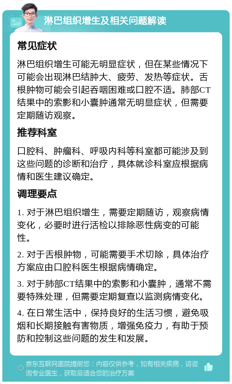 淋巴组织增生及相关问题解读 常见症状 淋巴组织增生可能无明显症状，但在某些情况下可能会出现淋巴结肿大、疲劳、发热等症状。舌根肿物可能会引起吞咽困难或口腔不适。肺部CT结果中的索影和小囊肿通常无明显症状，但需要定期随访观察。 推荐科室 口腔科、肿瘤科、呼吸内科等科室都可能涉及到这些问题的诊断和治疗，具体就诊科室应根据病情和医生建议确定。 调理要点 1. 对于淋巴组织增生，需要定期随访，观察病情变化，必要时进行活检以排除恶性病变的可能性。 2. 对于舌根肿物，可能需要手术切除，具体治疗方案应由口腔科医生根据病情确定。 3. 对于肺部CT结果中的索影和小囊肿，通常不需要特殊处理，但需要定期复查以监测病情变化。 4. 在日常生活中，保持良好的生活习惯，避免吸烟和长期接触有害物质，增强免疫力，有助于预防和控制这些问题的发生和发展。