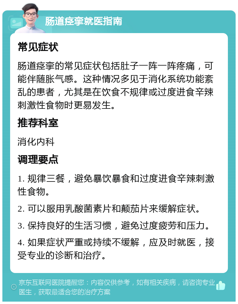 肠道痉挛就医指南 常见症状 肠道痉挛的常见症状包括肚子一阵一阵疼痛，可能伴随胀气感。这种情况多见于消化系统功能紊乱的患者，尤其是在饮食不规律或过度进食辛辣刺激性食物时更易发生。 推荐科室 消化内科 调理要点 1. 规律三餐，避免暴饮暴食和过度进食辛辣刺激性食物。 2. 可以服用乳酸菌素片和颠茄片来缓解症状。 3. 保持良好的生活习惯，避免过度疲劳和压力。 4. 如果症状严重或持续不缓解，应及时就医，接受专业的诊断和治疗。