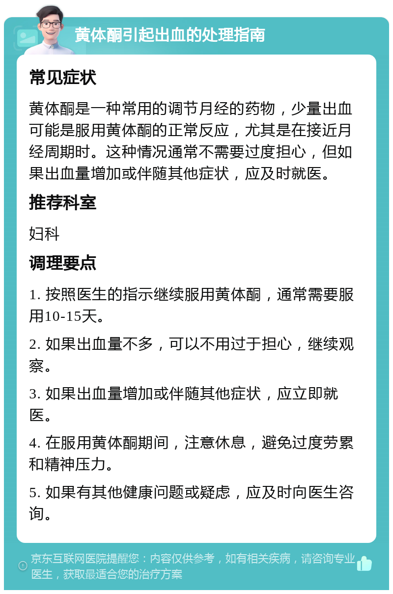 黄体酮引起出血的处理指南 常见症状 黄体酮是一种常用的调节月经的药物，少量出血可能是服用黄体酮的正常反应，尤其是在接近月经周期时。这种情况通常不需要过度担心，但如果出血量增加或伴随其他症状，应及时就医。 推荐科室 妇科 调理要点 1. 按照医生的指示继续服用黄体酮，通常需要服用10-15天。 2. 如果出血量不多，可以不用过于担心，继续观察。 3. 如果出血量增加或伴随其他症状，应立即就医。 4. 在服用黄体酮期间，注意休息，避免过度劳累和精神压力。 5. 如果有其他健康问题或疑虑，应及时向医生咨询。