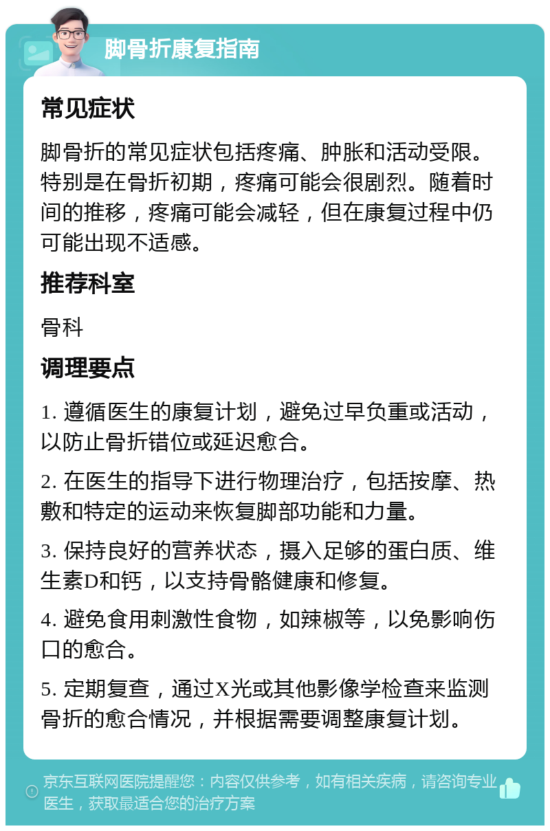 脚骨折康复指南 常见症状 脚骨折的常见症状包括疼痛、肿胀和活动受限。特别是在骨折初期，疼痛可能会很剧烈。随着时间的推移，疼痛可能会减轻，但在康复过程中仍可能出现不适感。 推荐科室 骨科 调理要点 1. 遵循医生的康复计划，避免过早负重或活动，以防止骨折错位或延迟愈合。 2. 在医生的指导下进行物理治疗，包括按摩、热敷和特定的运动来恢复脚部功能和力量。 3. 保持良好的营养状态，摄入足够的蛋白质、维生素D和钙，以支持骨骼健康和修复。 4. 避免食用刺激性食物，如辣椒等，以免影响伤口的愈合。 5. 定期复查，通过X光或其他影像学检查来监测骨折的愈合情况，并根据需要调整康复计划。