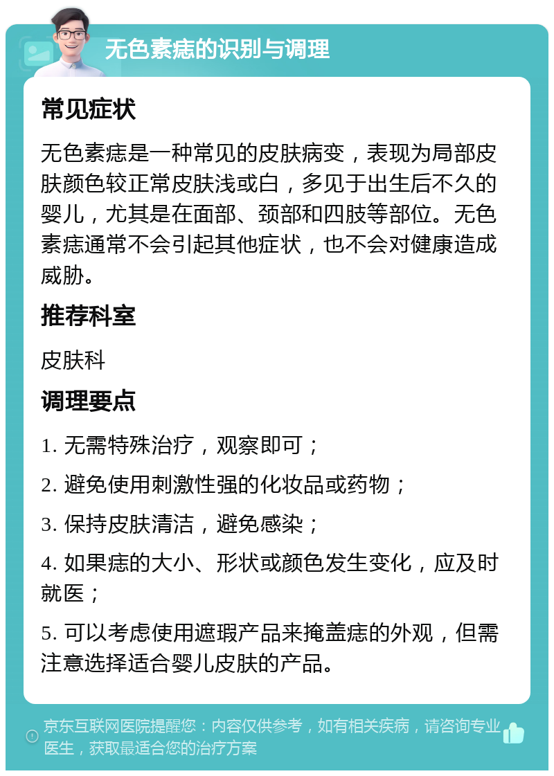 无色素痣的识别与调理 常见症状 无色素痣是一种常见的皮肤病变，表现为局部皮肤颜色较正常皮肤浅或白，多见于出生后不久的婴儿，尤其是在面部、颈部和四肢等部位。无色素痣通常不会引起其他症状，也不会对健康造成威胁。 推荐科室 皮肤科 调理要点 1. 无需特殊治疗，观察即可； 2. 避免使用刺激性强的化妆品或药物； 3. 保持皮肤清洁，避免感染； 4. 如果痣的大小、形状或颜色发生变化，应及时就医； 5. 可以考虑使用遮瑕产品来掩盖痣的外观，但需注意选择适合婴儿皮肤的产品。