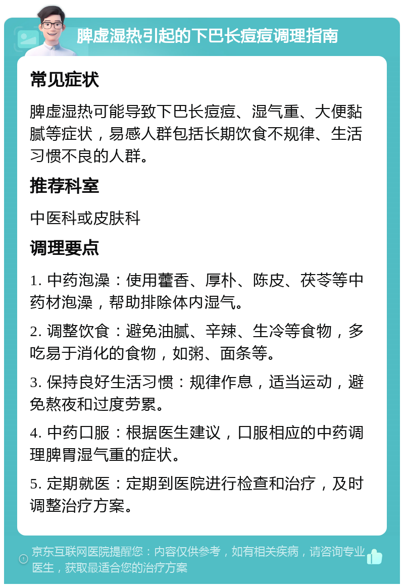 脾虚湿热引起的下巴长痘痘调理指南 常见症状 脾虚湿热可能导致下巴长痘痘、湿气重、大便黏腻等症状，易感人群包括长期饮食不规律、生活习惯不良的人群。 推荐科室 中医科或皮肤科 调理要点 1. 中药泡澡：使用藿香、厚朴、陈皮、茯苓等中药材泡澡，帮助排除体内湿气。 2. 调整饮食：避免油腻、辛辣、生冷等食物，多吃易于消化的食物，如粥、面条等。 3. 保持良好生活习惯：规律作息，适当运动，避免熬夜和过度劳累。 4. 中药口服：根据医生建议，口服相应的中药调理脾胃湿气重的症状。 5. 定期就医：定期到医院进行检查和治疗，及时调整治疗方案。