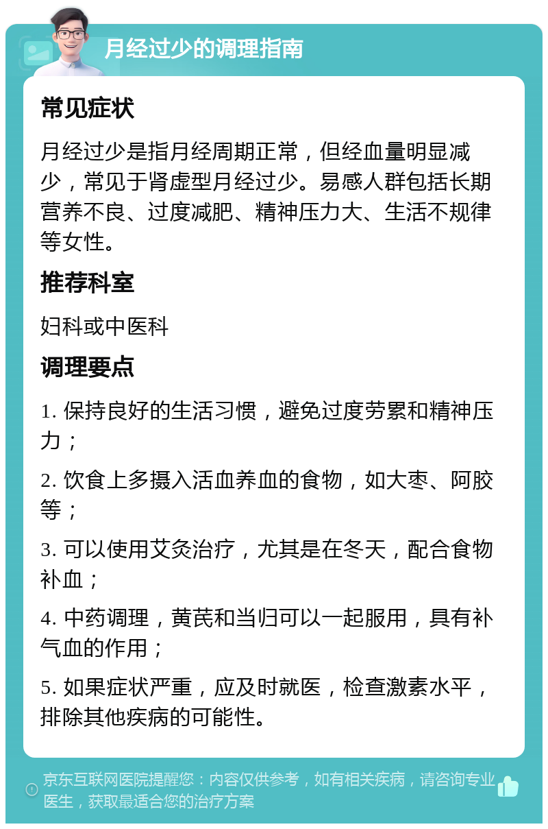 月经过少的调理指南 常见症状 月经过少是指月经周期正常，但经血量明显减少，常见于肾虚型月经过少。易感人群包括长期营养不良、过度减肥、精神压力大、生活不规律等女性。 推荐科室 妇科或中医科 调理要点 1. 保持良好的生活习惯，避免过度劳累和精神压力； 2. 饮食上多摄入活血养血的食物，如大枣、阿胶等； 3. 可以使用艾灸治疗，尤其是在冬天，配合食物补血； 4. 中药调理，黄芪和当归可以一起服用，具有补气血的作用； 5. 如果症状严重，应及时就医，检查激素水平，排除其他疾病的可能性。