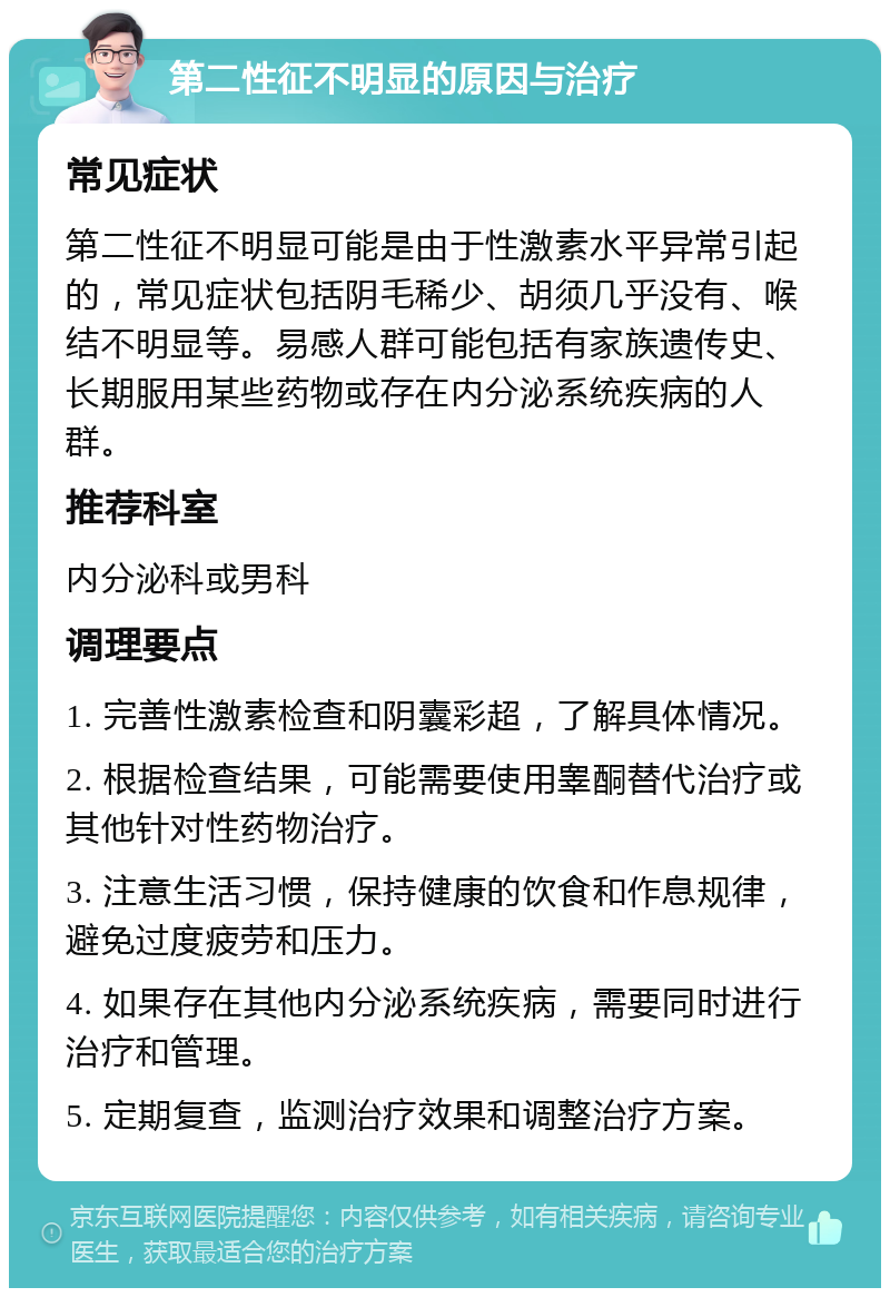 第二性征不明显的原因与治疗 常见症状 第二性征不明显可能是由于性激素水平异常引起的，常见症状包括阴毛稀少、胡须几乎没有、喉结不明显等。易感人群可能包括有家族遗传史、长期服用某些药物或存在内分泌系统疾病的人群。 推荐科室 内分泌科或男科 调理要点 1. 完善性激素检查和阴囊彩超，了解具体情况。 2. 根据检查结果，可能需要使用睾酮替代治疗或其他针对性药物治疗。 3. 注意生活习惯，保持健康的饮食和作息规律，避免过度疲劳和压力。 4. 如果存在其他内分泌系统疾病，需要同时进行治疗和管理。 5. 定期复查，监测治疗效果和调整治疗方案。