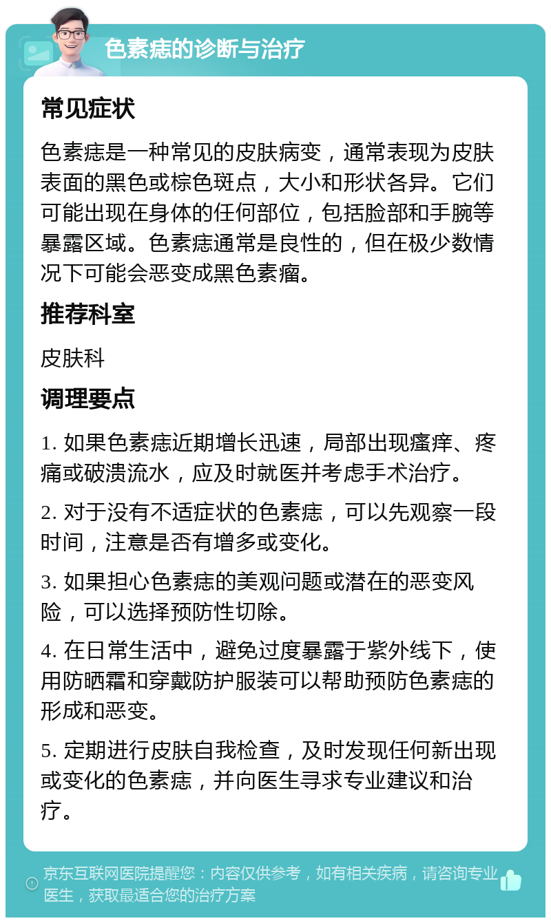 色素痣的诊断与治疗 常见症状 色素痣是一种常见的皮肤病变，通常表现为皮肤表面的黑色或棕色斑点，大小和形状各异。它们可能出现在身体的任何部位，包括脸部和手腕等暴露区域。色素痣通常是良性的，但在极少数情况下可能会恶变成黑色素瘤。 推荐科室 皮肤科 调理要点 1. 如果色素痣近期增长迅速，局部出现瘙痒、疼痛或破溃流水，应及时就医并考虑手术治疗。 2. 对于没有不适症状的色素痣，可以先观察一段时间，注意是否有增多或变化。 3. 如果担心色素痣的美观问题或潜在的恶变风险，可以选择预防性切除。 4. 在日常生活中，避免过度暴露于紫外线下，使用防晒霜和穿戴防护服装可以帮助预防色素痣的形成和恶变。 5. 定期进行皮肤自我检查，及时发现任何新出现或变化的色素痣，并向医生寻求专业建议和治疗。