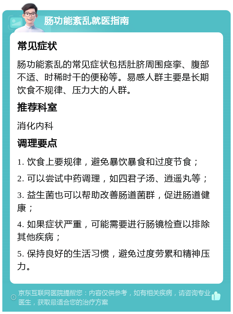 肠功能紊乱就医指南 常见症状 肠功能紊乱的常见症状包括肚脐周围痉挛、腹部不适、时稀时干的便秘等。易感人群主要是长期饮食不规律、压力大的人群。 推荐科室 消化内科 调理要点 1. 饮食上要规律，避免暴饮暴食和过度节食； 2. 可以尝试中药调理，如四君子汤、逍遥丸等； 3. 益生菌也可以帮助改善肠道菌群，促进肠道健康； 4. 如果症状严重，可能需要进行肠镜检查以排除其他疾病； 5. 保持良好的生活习惯，避免过度劳累和精神压力。