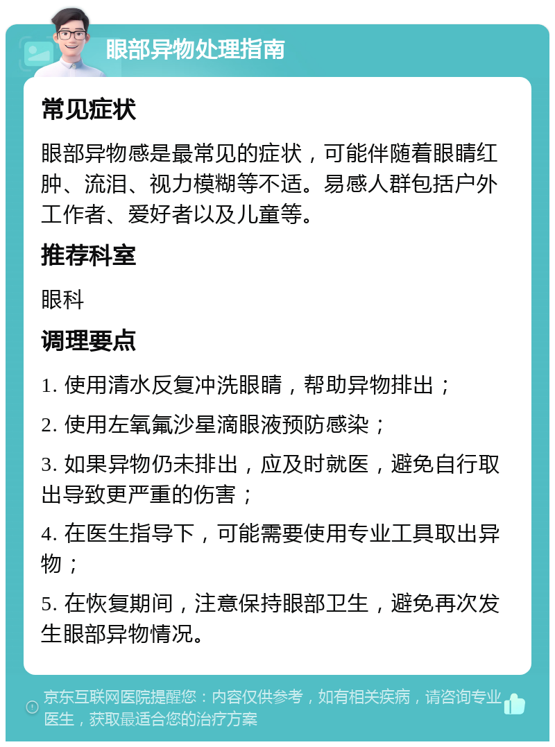 眼部异物处理指南 常见症状 眼部异物感是最常见的症状，可能伴随着眼睛红肿、流泪、视力模糊等不适。易感人群包括户外工作者、爱好者以及儿童等。 推荐科室 眼科 调理要点 1. 使用清水反复冲洗眼睛，帮助异物排出； 2. 使用左氧氟沙星滴眼液预防感染； 3. 如果异物仍未排出，应及时就医，避免自行取出导致更严重的伤害； 4. 在医生指导下，可能需要使用专业工具取出异物； 5. 在恢复期间，注意保持眼部卫生，避免再次发生眼部异物情况。