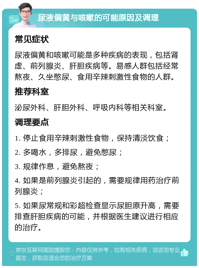 尿液偏黄与咳嗽的可能原因及调理 常见症状 尿液偏黄和咳嗽可能是多种疾病的表现，包括肾虚、前列腺炎、肝胆疾病等。易感人群包括经常熬夜、久坐憋尿、食用辛辣刺激性食物的人群。 推荐科室 泌尿外科、肝胆外科、呼吸内科等相关科室。 调理要点 1. 停止食用辛辣刺激性食物，保持清淡饮食； 2. 多喝水，多排尿，避免憋尿； 3. 规律作息，避免熬夜； 4. 如果是前列腺炎引起的，需要规律用药治疗前列腺炎； 5. 如果尿常规和彩超检查显示尿胆原升高，需要排查肝胆疾病的可能，并根据医生建议进行相应的治疗。