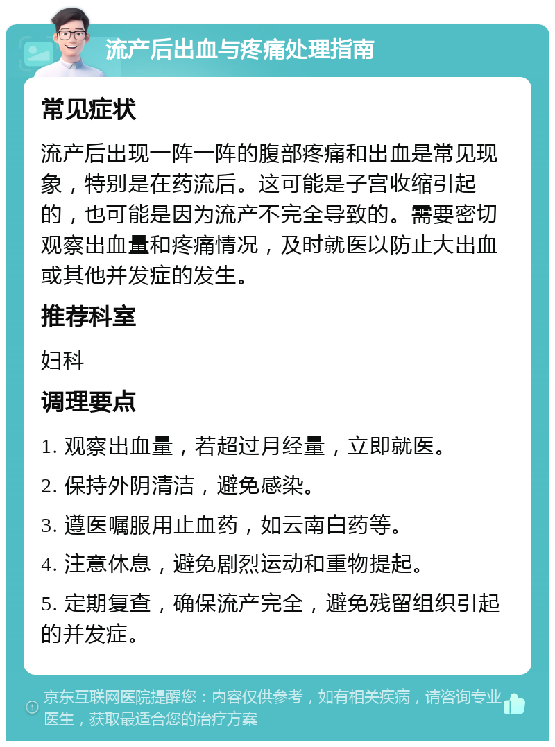 流产后出血与疼痛处理指南 常见症状 流产后出现一阵一阵的腹部疼痛和出血是常见现象，特别是在药流后。这可能是子宫收缩引起的，也可能是因为流产不完全导致的。需要密切观察出血量和疼痛情况，及时就医以防止大出血或其他并发症的发生。 推荐科室 妇科 调理要点 1. 观察出血量，若超过月经量，立即就医。 2. 保持外阴清洁，避免感染。 3. 遵医嘱服用止血药，如云南白药等。 4. 注意休息，避免剧烈运动和重物提起。 5. 定期复查，确保流产完全，避免残留组织引起的并发症。