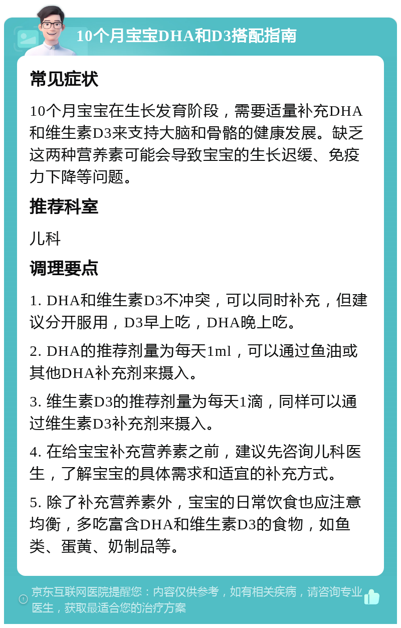 10个月宝宝DHA和D3搭配指南 常见症状 10个月宝宝在生长发育阶段，需要适量补充DHA和维生素D3来支持大脑和骨骼的健康发展。缺乏这两种营养素可能会导致宝宝的生长迟缓、免疫力下降等问题。 推荐科室 儿科 调理要点 1. DHA和维生素D3不冲突，可以同时补充，但建议分开服用，D3早上吃，DHA晚上吃。 2. DHA的推荐剂量为每天1ml，可以通过鱼油或其他DHA补充剂来摄入。 3. 维生素D3的推荐剂量为每天1滴，同样可以通过维生素D3补充剂来摄入。 4. 在给宝宝补充营养素之前，建议先咨询儿科医生，了解宝宝的具体需求和适宜的补充方式。 5. 除了补充营养素外，宝宝的日常饮食也应注意均衡，多吃富含DHA和维生素D3的食物，如鱼类、蛋黄、奶制品等。