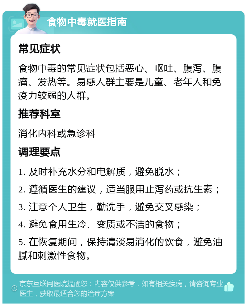 食物中毒就医指南 常见症状 食物中毒的常见症状包括恶心、呕吐、腹泻、腹痛、发热等。易感人群主要是儿童、老年人和免疫力较弱的人群。 推荐科室 消化内科或急诊科 调理要点 1. 及时补充水分和电解质，避免脱水； 2. 遵循医生的建议，适当服用止泻药或抗生素； 3. 注意个人卫生，勤洗手，避免交叉感染； 4. 避免食用生冷、变质或不洁的食物； 5. 在恢复期间，保持清淡易消化的饮食，避免油腻和刺激性食物。