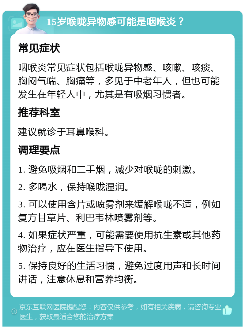 15岁喉咙异物感可能是咽喉炎？ 常见症状 咽喉炎常见症状包括喉咙异物感、咳嗽、咳痰、胸闷气喘、胸痛等，多见于中老年人，但也可能发生在年轻人中，尤其是有吸烟习惯者。 推荐科室 建议就诊于耳鼻喉科。 调理要点 1. 避免吸烟和二手烟，减少对喉咙的刺激。 2. 多喝水，保持喉咙湿润。 3. 可以使用含片或喷雾剂来缓解喉咙不适，例如复方甘草片、利巴韦林喷雾剂等。 4. 如果症状严重，可能需要使用抗生素或其他药物治疗，应在医生指导下使用。 5. 保持良好的生活习惯，避免过度用声和长时间讲话，注意休息和营养均衡。