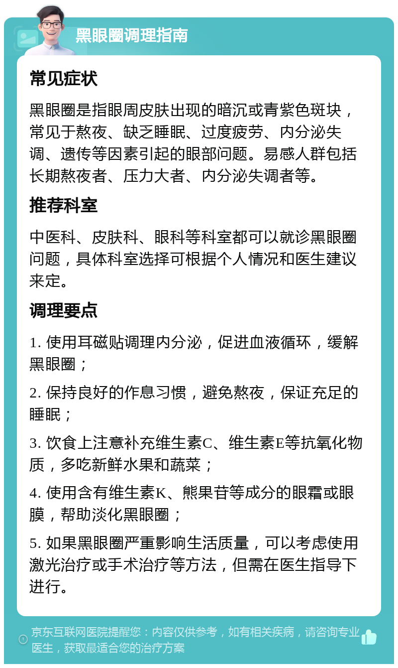 黑眼圈调理指南 常见症状 黑眼圈是指眼周皮肤出现的暗沉或青紫色斑块，常见于熬夜、缺乏睡眠、过度疲劳、内分泌失调、遗传等因素引起的眼部问题。易感人群包括长期熬夜者、压力大者、内分泌失调者等。 推荐科室 中医科、皮肤科、眼科等科室都可以就诊黑眼圈问题，具体科室选择可根据个人情况和医生建议来定。 调理要点 1. 使用耳磁贴调理内分泌，促进血液循环，缓解黑眼圈； 2. 保持良好的作息习惯，避免熬夜，保证充足的睡眠； 3. 饮食上注意补充维生素C、维生素E等抗氧化物质，多吃新鲜水果和蔬菜； 4. 使用含有维生素K、熊果苷等成分的眼霜或眼膜，帮助淡化黑眼圈； 5. 如果黑眼圈严重影响生活质量，可以考虑使用激光治疗或手术治疗等方法，但需在医生指导下进行。