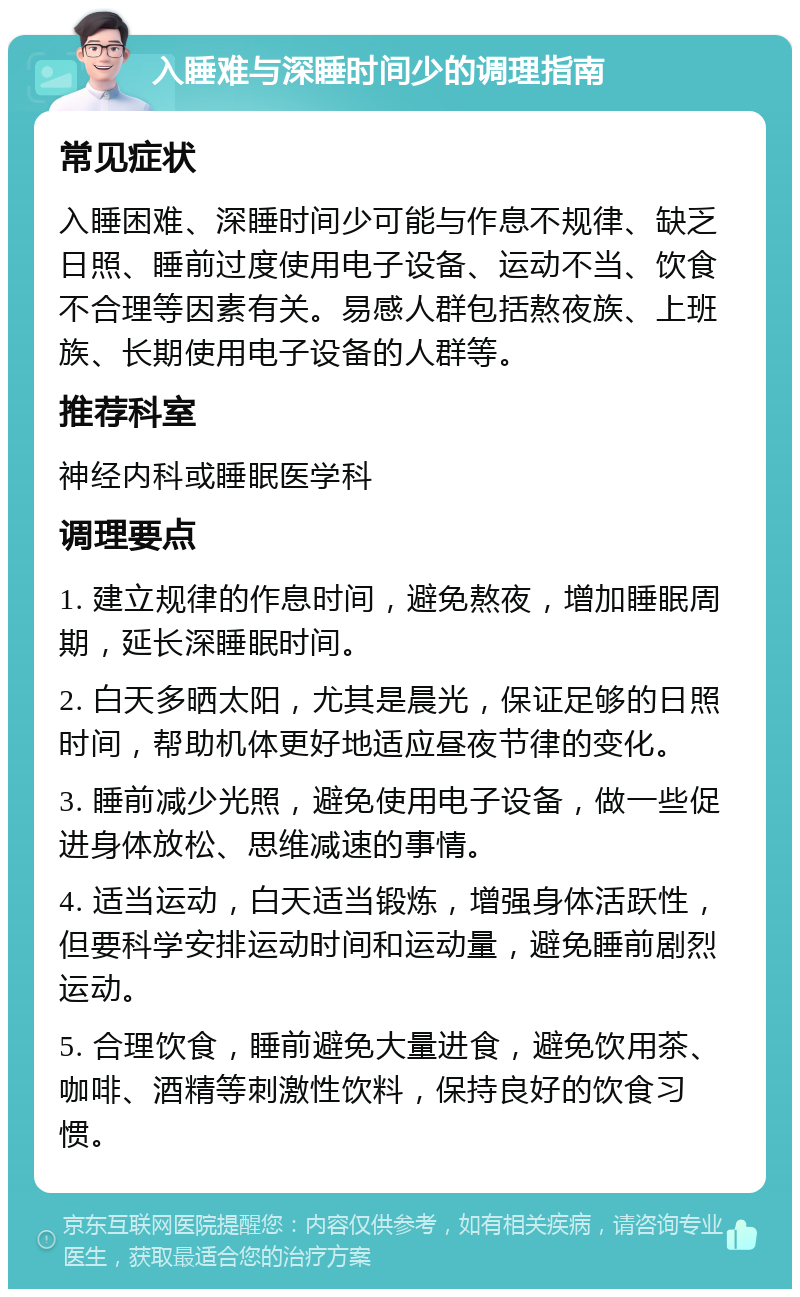 入睡难与深睡时间少的调理指南 常见症状 入睡困难、深睡时间少可能与作息不规律、缺乏日照、睡前过度使用电子设备、运动不当、饮食不合理等因素有关。易感人群包括熬夜族、上班族、长期使用电子设备的人群等。 推荐科室 神经内科或睡眠医学科 调理要点 1. 建立规律的作息时间，避免熬夜，增加睡眠周期，延长深睡眠时间。 2. 白天多晒太阳，尤其是晨光，保证足够的日照时间，帮助机体更好地适应昼夜节律的变化。 3. 睡前减少光照，避免使用电子设备，做一些促进身体放松、思维减速的事情。 4. 适当运动，白天适当锻炼，增强身体活跃性，但要科学安排运动时间和运动量，避免睡前剧烈运动。 5. 合理饮食，睡前避免大量进食，避免饮用茶、咖啡、酒精等刺激性饮料，保持良好的饮食习惯。