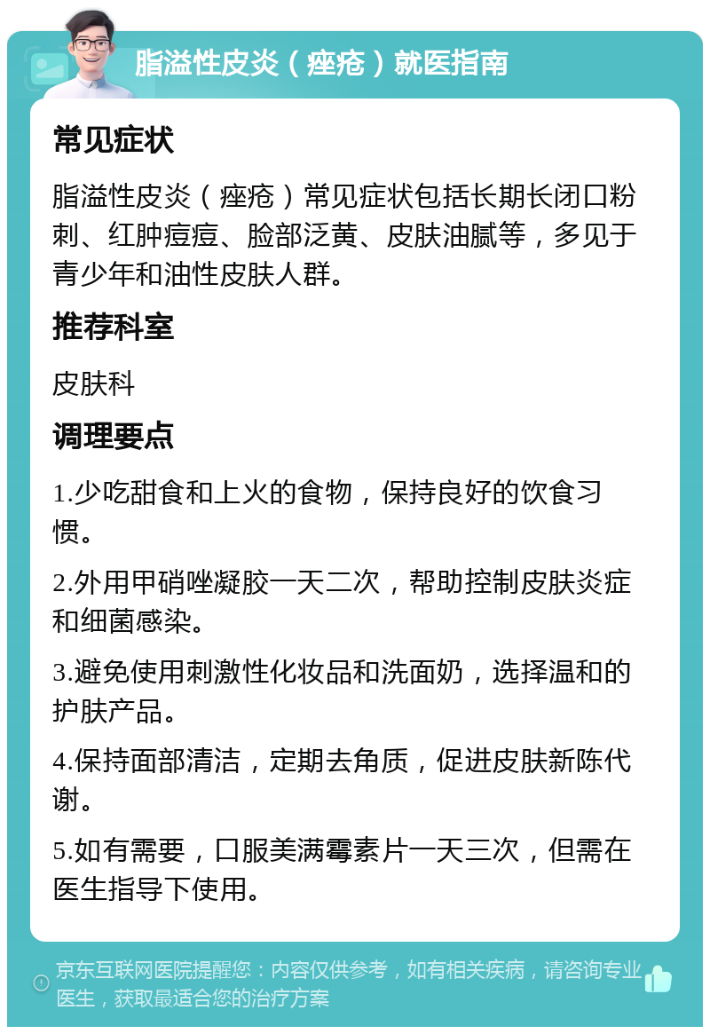 脂溢性皮炎（痤疮）就医指南 常见症状 脂溢性皮炎（痤疮）常见症状包括长期长闭口粉刺、红肿痘痘、脸部泛黄、皮肤油腻等，多见于青少年和油性皮肤人群。 推荐科室 皮肤科 调理要点 1.少吃甜食和上火的食物，保持良好的饮食习惯。 2.外用甲硝唑凝胶一天二次，帮助控制皮肤炎症和细菌感染。 3.避免使用刺激性化妆品和洗面奶，选择温和的护肤产品。 4.保持面部清洁，定期去角质，促进皮肤新陈代谢。 5.如有需要，口服美满霉素片一天三次，但需在医生指导下使用。