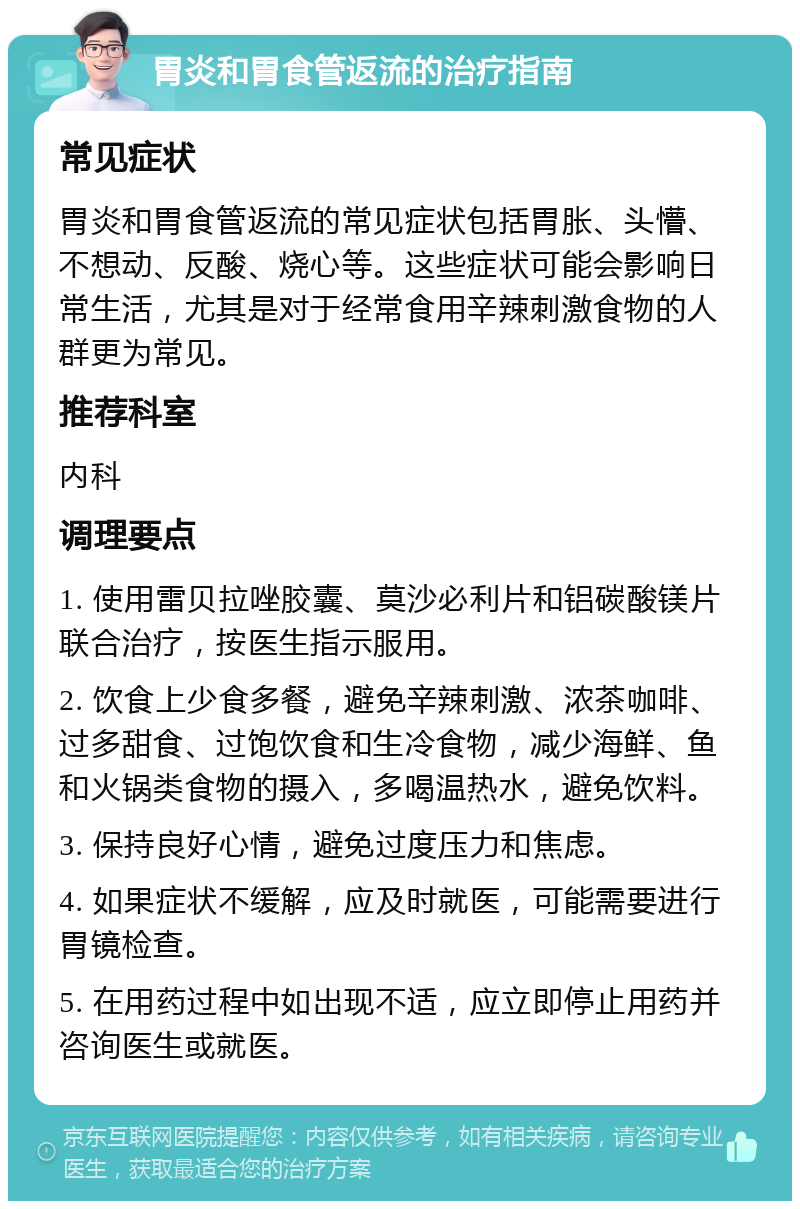 胃炎和胃食管返流的治疗指南 常见症状 胃炎和胃食管返流的常见症状包括胃胀、头懵、不想动、反酸、烧心等。这些症状可能会影响日常生活，尤其是对于经常食用辛辣刺激食物的人群更为常见。 推荐科室 内科 调理要点 1. 使用雷贝拉唑胶囊、莫沙必利片和铝碳酸镁片联合治疗，按医生指示服用。 2. 饮食上少食多餐，避免辛辣刺激、浓茶咖啡、过多甜食、过饱饮食和生冷食物，减少海鲜、鱼和火锅类食物的摄入，多喝温热水，避免饮料。 3. 保持良好心情，避免过度压力和焦虑。 4. 如果症状不缓解，应及时就医，可能需要进行胃镜检查。 5. 在用药过程中如出现不适，应立即停止用药并咨询医生或就医。