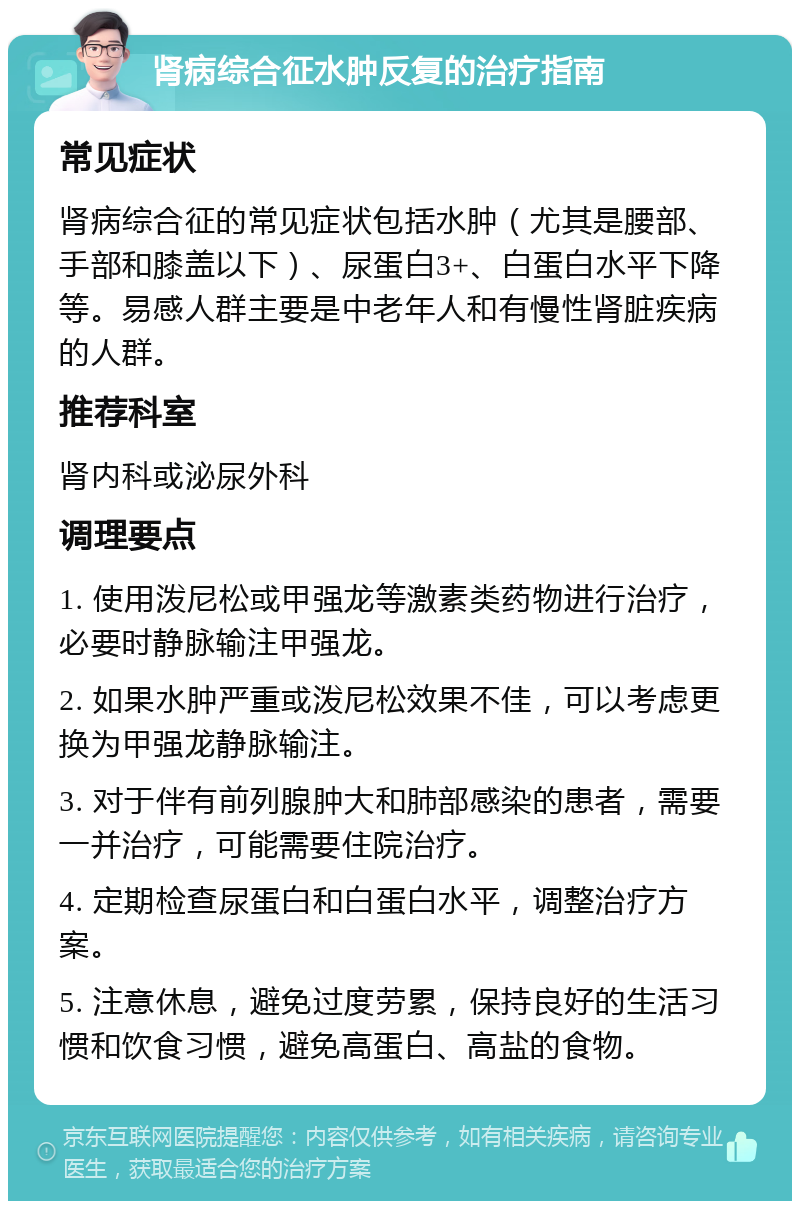 肾病综合征水肿反复的治疗指南 常见症状 肾病综合征的常见症状包括水肿（尤其是腰部、手部和膝盖以下）、尿蛋白3+、白蛋白水平下降等。易感人群主要是中老年人和有慢性肾脏疾病的人群。 推荐科室 肾内科或泌尿外科 调理要点 1. 使用泼尼松或甲强龙等激素类药物进行治疗，必要时静脉输注甲强龙。 2. 如果水肿严重或泼尼松效果不佳，可以考虑更换为甲强龙静脉输注。 3. 对于伴有前列腺肿大和肺部感染的患者，需要一并治疗，可能需要住院治疗。 4. 定期检查尿蛋白和白蛋白水平，调整治疗方案。 5. 注意休息，避免过度劳累，保持良好的生活习惯和饮食习惯，避免高蛋白、高盐的食物。