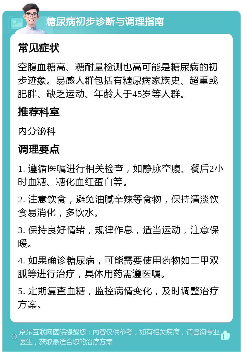 糖尿病初步诊断与调理指南 常见症状 空腹血糖高、糖耐量检测也高可能是糖尿病的初步迹象。易感人群包括有糖尿病家族史、超重或肥胖、缺乏运动、年龄大于45岁等人群。 推荐科室 内分泌科 调理要点 1. 遵循医嘱进行相关检查，如静脉空腹、餐后2小时血糖、糖化血红蛋白等。 2. 注意饮食，避免油腻辛辣等食物，保持清淡饮食易消化，多饮水。 3. 保持良好情绪，规律作息，适当运动，注意保暖。 4. 如果确诊糖尿病，可能需要使用药物如二甲双胍等进行治疗，具体用药需遵医嘱。 5. 定期复查血糖，监控病情变化，及时调整治疗方案。