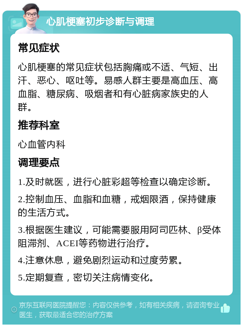 心肌梗塞初步诊断与调理 常见症状 心肌梗塞的常见症状包括胸痛或不适、气短、出汗、恶心、呕吐等。易感人群主要是高血压、高血脂、糖尿病、吸烟者和有心脏病家族史的人群。 推荐科室 心血管内科 调理要点 1.及时就医，进行心脏彩超等检查以确定诊断。 2.控制血压、血脂和血糖，戒烟限酒，保持健康的生活方式。 3.根据医生建议，可能需要服用阿司匹林、β受体阻滞剂、ACEI等药物进行治疗。 4.注意休息，避免剧烈运动和过度劳累。 5.定期复查，密切关注病情变化。