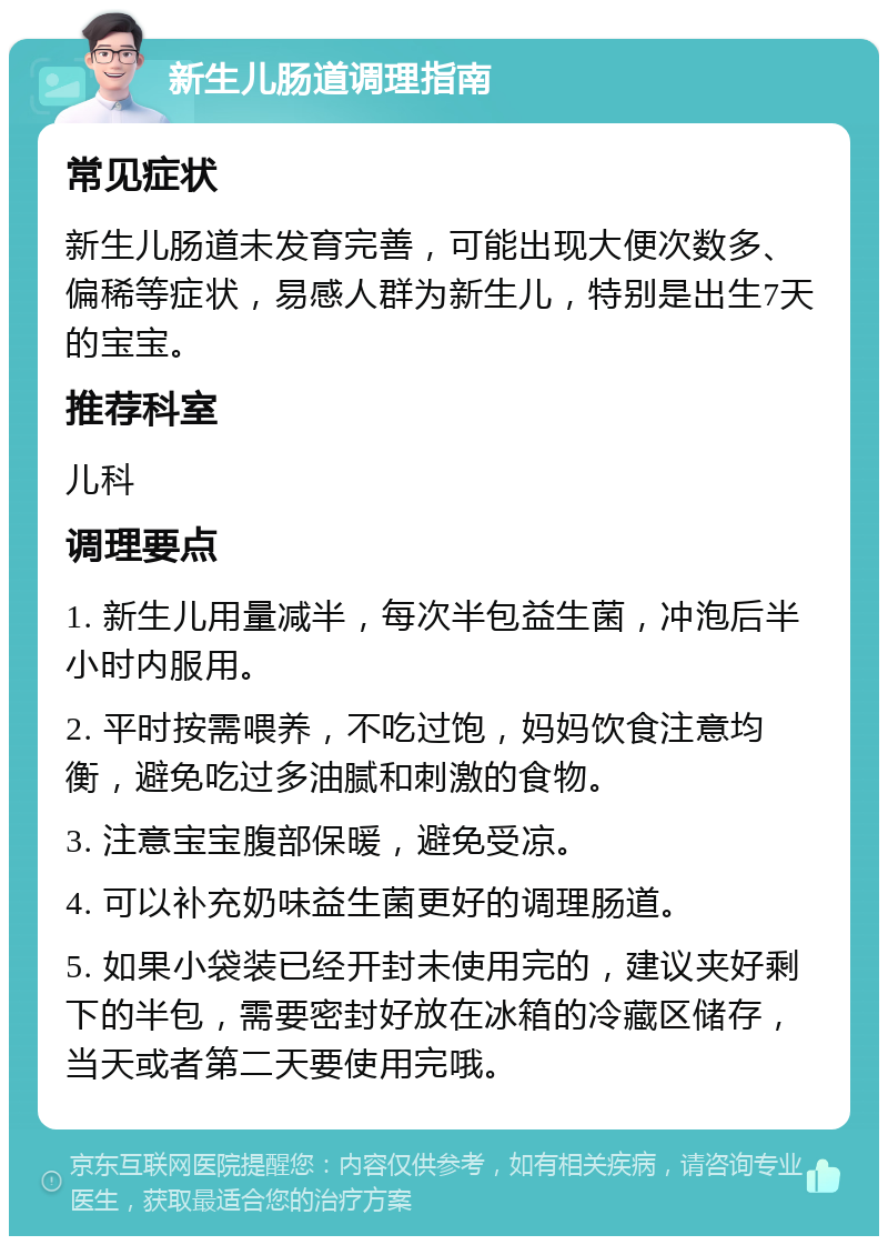 新生儿肠道调理指南 常见症状 新生儿肠道未发育完善，可能出现大便次数多、偏稀等症状，易感人群为新生儿，特别是出生7天的宝宝。 推荐科室 儿科 调理要点 1. 新生儿用量减半，每次半包益生菌，冲泡后半小时内服用。 2. 平时按需喂养，不吃过饱，妈妈饮食注意均衡，避免吃过多油腻和刺激的食物。 3. 注意宝宝腹部保暖，避免受凉。 4. 可以补充奶味益生菌更好的调理肠道。 5. 如果小袋装已经开封未使用完的，建议夹好剩下的半包，需要密封好放在冰箱的冷藏区储存，当天或者第二天要使用完哦。