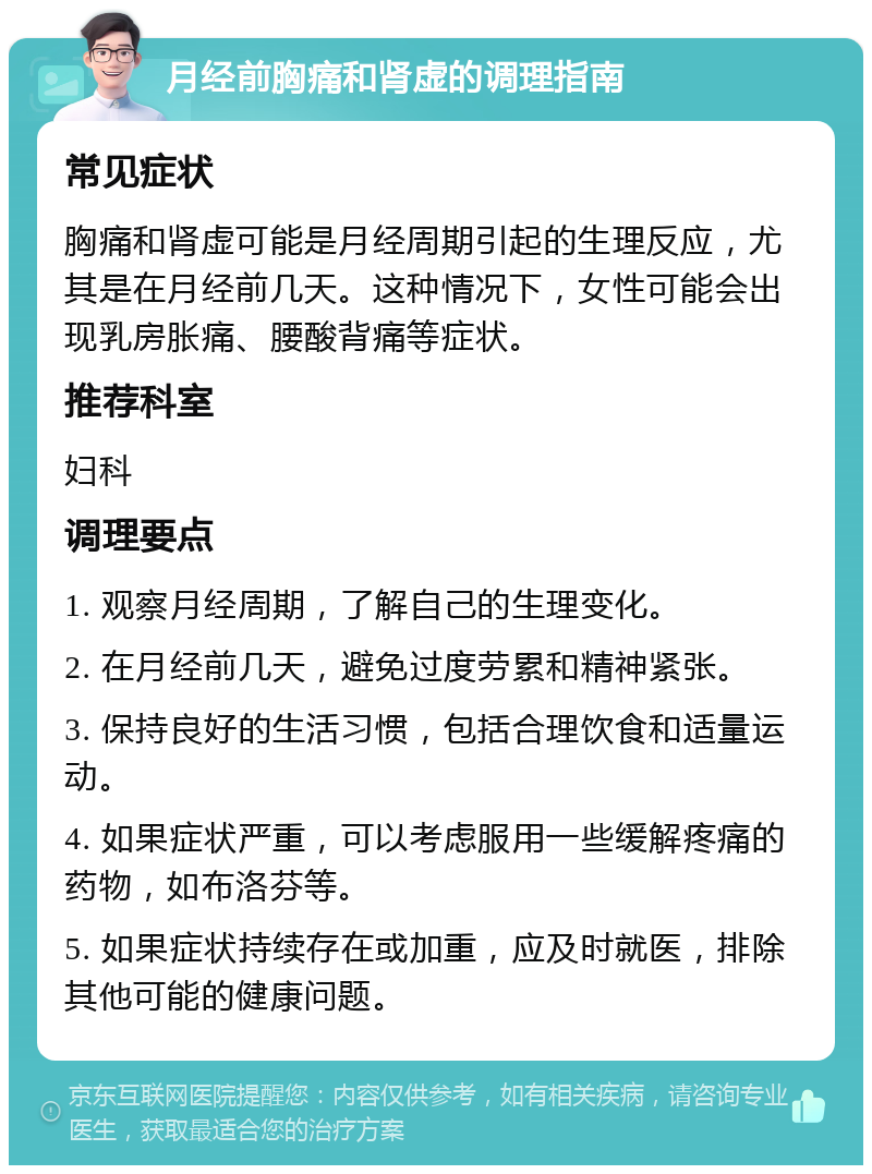 月经前胸痛和肾虚的调理指南 常见症状 胸痛和肾虚可能是月经周期引起的生理反应，尤其是在月经前几天。这种情况下，女性可能会出现乳房胀痛、腰酸背痛等症状。 推荐科室 妇科 调理要点 1. 观察月经周期，了解自己的生理变化。 2. 在月经前几天，避免过度劳累和精神紧张。 3. 保持良好的生活习惯，包括合理饮食和适量运动。 4. 如果症状严重，可以考虑服用一些缓解疼痛的药物，如布洛芬等。 5. 如果症状持续存在或加重，应及时就医，排除其他可能的健康问题。