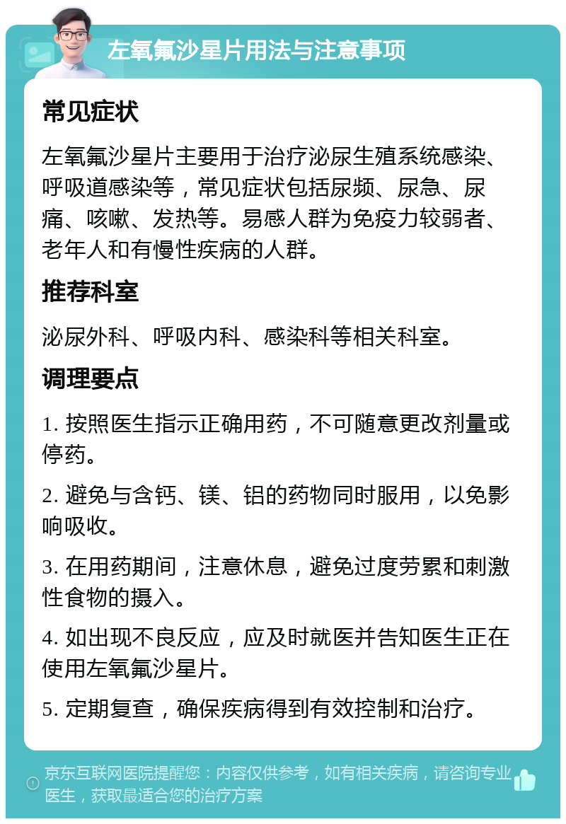 左氧氟沙星片用法与注意事项 常见症状 左氧氟沙星片主要用于治疗泌尿生殖系统感染、呼吸道感染等，常见症状包括尿频、尿急、尿痛、咳嗽、发热等。易感人群为免疫力较弱者、老年人和有慢性疾病的人群。 推荐科室 泌尿外科、呼吸内科、感染科等相关科室。 调理要点 1. 按照医生指示正确用药，不可随意更改剂量或停药。 2. 避免与含钙、镁、铝的药物同时服用，以免影响吸收。 3. 在用药期间，注意休息，避免过度劳累和刺激性食物的摄入。 4. 如出现不良反应，应及时就医并告知医生正在使用左氧氟沙星片。 5. 定期复查，确保疾病得到有效控制和治疗。