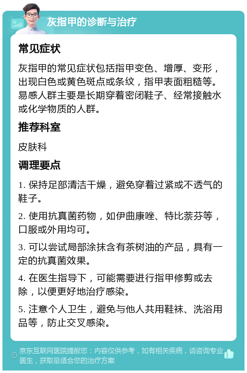 灰指甲的诊断与治疗 常见症状 灰指甲的常见症状包括指甲变色、增厚、变形，出现白色或黄色斑点或条纹，指甲表面粗糙等。易感人群主要是长期穿着密闭鞋子、经常接触水或化学物质的人群。 推荐科室 皮肤科 调理要点 1. 保持足部清洁干燥，避免穿着过紧或不透气的鞋子。 2. 使用抗真菌药物，如伊曲康唑、特比萘芬等，口服或外用均可。 3. 可以尝试局部涂抹含有茶树油的产品，具有一定的抗真菌效果。 4. 在医生指导下，可能需要进行指甲修剪或去除，以便更好地治疗感染。 5. 注意个人卫生，避免与他人共用鞋袜、洗浴用品等，防止交叉感染。