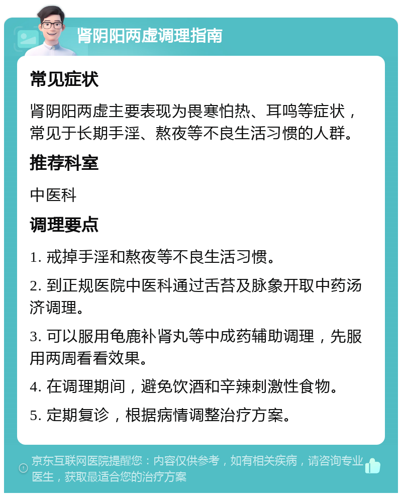 肾阴阳两虚调理指南 常见症状 肾阴阳两虚主要表现为畏寒怕热、耳鸣等症状，常见于长期手淫、熬夜等不良生活习惯的人群。 推荐科室 中医科 调理要点 1. 戒掉手淫和熬夜等不良生活习惯。 2. 到正规医院中医科通过舌苔及脉象开取中药汤济调理。 3. 可以服用龟鹿补肾丸等中成药辅助调理，先服用两周看看效果。 4. 在调理期间，避免饮酒和辛辣刺激性食物。 5. 定期复诊，根据病情调整治疗方案。