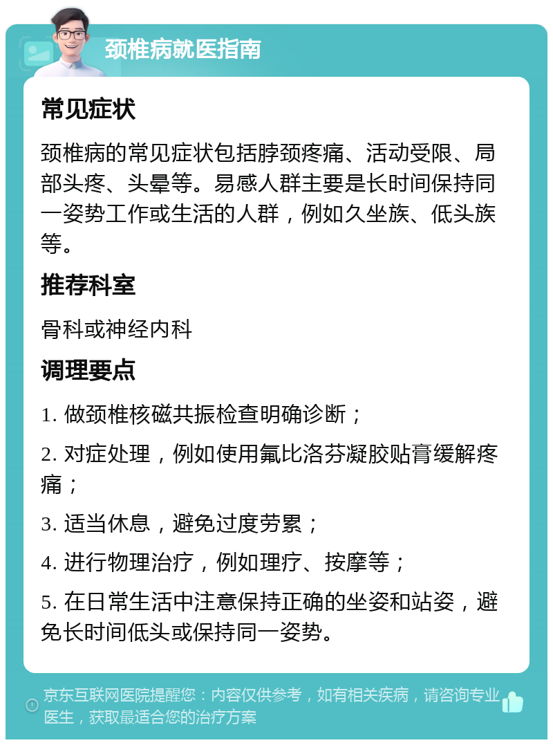 颈椎病就医指南 常见症状 颈椎病的常见症状包括脖颈疼痛、活动受限、局部头疼、头晕等。易感人群主要是长时间保持同一姿势工作或生活的人群，例如久坐族、低头族等。 推荐科室 骨科或神经内科 调理要点 1. 做颈椎核磁共振检查明确诊断； 2. 对症处理，例如使用氟比洛芬凝胶贴膏缓解疼痛； 3. 适当休息，避免过度劳累； 4. 进行物理治疗，例如理疗、按摩等； 5. 在日常生活中注意保持正确的坐姿和站姿，避免长时间低头或保持同一姿势。